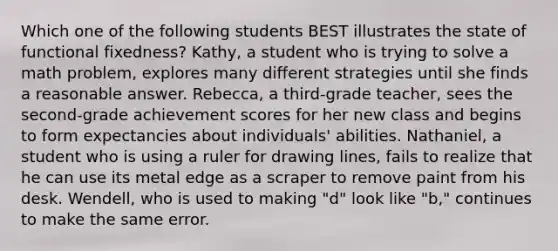 Which one of the following students BEST illustrates the state of functional fixedness? Kathy, a student who is trying to solve a math problem, explores many different strategies until she finds a reasonable answer. Rebecca, a third-grade teacher, sees the second-grade achievement scores for her new class and begins to form expectancies about individuals' abilities. Nathaniel, a student who is using a ruler for drawing lines, fails to realize that he can use its metal edge as a scraper to remove paint from his desk. Wendell, who is used to making "d" look like "b," continues to make the same error.