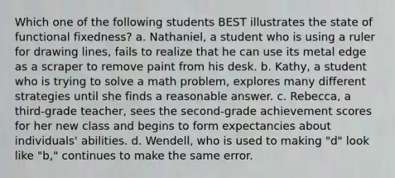 Which one of the following students BEST illustrates the state of functional fixedness? a. Nathaniel, a student who is using a ruler for drawing lines, fails to realize that he can use its metal edge as a scraper to remove paint from his desk. b. Kathy, a student who is trying to solve a math problem, explores many different strategies until she finds a reasonable answer. c. Rebecca, a third-grade teacher, sees the second-grade achievement scores for her new class and begins to form expectancies about individuals' abilities. d. Wendell, who is used to making "d" look like "b," continues to make the same error.