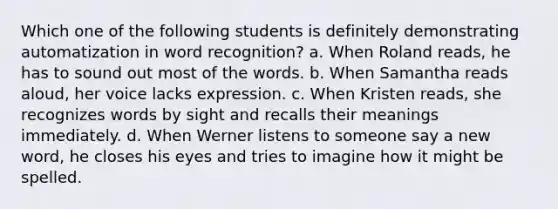 Which one of the following students is definitely demonstrating automatization in word recognition? a. When Roland reads, he has to sound out most of the words. b. When Samantha reads aloud, her voice lacks expression. c. When Kristen reads, she recognizes words by sight and recalls their meanings immediately. d. When Werner listens to someone say a new word, he closes his eyes and tries to imagine how it might be spelled.