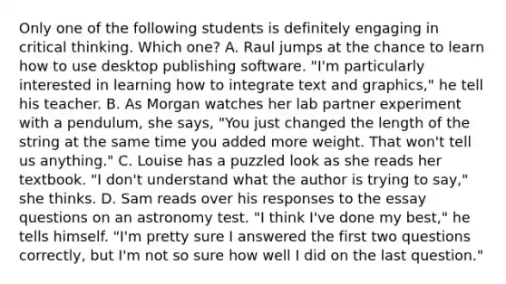 Only one of the following students is definitely engaging in critical thinking. Which one? A. Raul jumps at the chance to learn how to use desktop publishing software. "I'm particularly interested in learning how to integrate text and graphics," he tell his teacher. B. As Morgan watches her lab partner experiment with a pendulum, she says, "You just changed the length of the string at the same time you added more weight. That won't tell us anything." C. Louise has a puzzled look as she reads her textbook. "I don't understand what the author is trying to say," she thinks. D. Sam reads over his responses to the essay questions on an astronomy test. "I think I've done my best," he tells himself. "I'm pretty sure I answered the first two questions correctly, but I'm not so sure how well I did on the last question."