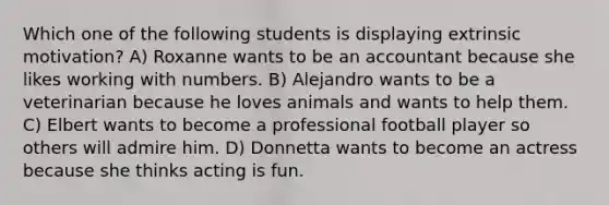 Which one of the following students is displaying extrinsic motivation? A) Roxanne wants to be an accountant because she likes working with numbers. B) Alejandro wants to be a veterinarian because he loves animals and wants to help them. C) Elbert wants to become a professional football player so others will admire him. D) Donnetta wants to become an actress because she thinks acting is fun.