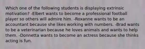 Which one of the following students is displaying extrinsic motivation? -Elbert wants to become a professional football player so others will admire him. -Roxanne wants to be an accountant because she likes working with numbers. -Brad wants to be a veterinarian because he loves animals and wants to help them. -Donnetta wants to become an actress because she thinks acting is fun.