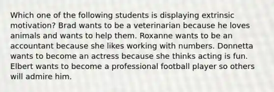 Which one of the following students is displaying extrinsic motivation? Brad wants to be a veterinarian because he loves animals and wants to help them. Roxanne wants to be an accountant because she likes working with numbers. Donnetta wants to become an actress because she thinks acting is fun. Elbert wants to become a professional football player so others will admire him.