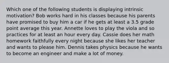 Which one of the following students is displaying <a href='https://www.questionai.com/knowledge/kb34nVVYYv-intrinsic-motivation' class='anchor-knowledge'>intrinsic motivation</a>? Bob works hard in his classes because his parents have promised to buy him a car if he gets at least a 3.5 grade point average this year. Annette loves to play the viola and so practices for at least an hour every day. Cassie does her math homework faithfully every night because she likes her teacher and wants to please him. Dennis takes physics because he wants to become an engineer and make a lot of money.