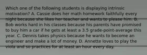 Which one of the following students is displaying intrinsic motivation? A. Cassie does her math homework faithfully every night because she likes her teacher and wants to please him. B. Bob works hard in his classes because his parents have promised to buy him a car if he gets at least a 3.5 grade-point-average this year. C. Dennis takes physics because he wants to become an engineer and make a lot of money. D. Annette loves to play the viola and so practices for at least an hour every day.