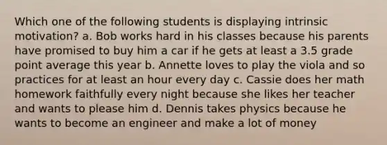 Which one of the following students is displaying intrinsic motivation? a. Bob works hard in his classes because his parents have promised to buy him a car if he gets at least a 3.5 grade point average this year b. Annette loves to play the viola and so practices for at least an hour every day c. Cassie does her math homework faithfully every night because she likes her teacher and wants to please him d. Dennis takes physics because he wants to become an engineer and make a lot of money