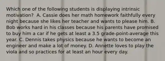 Which one of the following students is displaying intrinsic motivation? ﻿ A. Cassie does her math homework faithfully every night because she likes her teacher and wants to please him. B. Bob works hard in his classes because his parents have promised to buy him a car if he gets at least a 3.5 grade-point-average this year. C. Dennis takes physics because he wants to become an engineer and make a lot of money. D. Annette loves to play the viola and so practices for at least an hour every day.