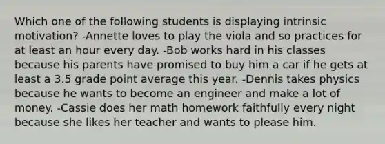 Which one of the following students is displaying intrinsic motivation? -Annette loves to play the viola and so practices for at least an hour every day. -Bob works hard in his classes because his parents have promised to buy him a car if he gets at least a 3.5 grade point average this year. -Dennis takes physics because he wants to become an engineer and make a lot of money. -Cassie does her math homework faithfully every night because she likes her teacher and wants to please him.