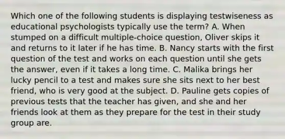 Which one of the following students is displaying testwiseness as educational psychologists typically use the term? A. When stumped on a difficult multiple-choice question, Oliver skips it and returns to it later if he has time. B. Nancy starts with the first question of the test and works on each question until she gets the answer, even if it takes a long time. C. Malika brings her lucky pencil to a test and makes sure she sits next to her best friend, who is very good at the subject. D. Pauline gets copies of previous tests that the teacher has given, and she and her friends look at them as they prepare for the test in their study group are.