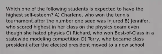 Which one of the following students is expected to have the highest self-esteem? A) Charlene, who won the tennis tournament after the number one seed was injured B) Jennifer, who scored highest in her class on the physics exam even though she hated physics C) Richard, who won Best-of-Class in a statewide modeling competition D) Terry, who became class president after the elected president moved to a new school