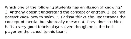 Which one of the following students has an illusion of knowing? 1. Anthony doesn't understand the concept of entropy. 2. Belinda doesn't know how to swim. 3. Corissa thinks she understands the concept of inertia, but she really doesn't. 4. Daryl doesn't think he is a very good tennis player, even though he is the best player on the school tennis team.