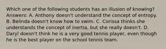 Which one of the following students has an illusion of knowing? Answers: A. Anthony doesn't understand the concept of entropy. B. Belinda doesn't know how to swim. C. Corissa thinks she understands the concept of inertia, but she really doesn't. D. Daryl doesn't think he is a very good tennis player, even though he is the best player on the school tennis team.