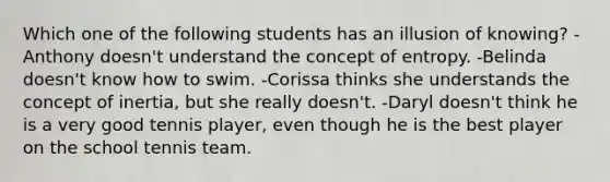 Which one of the following students has an illusion of knowing? -Anthony doesn't understand the concept of entropy. -Belinda doesn't know how to swim. -Corissa thinks she understands the concept of inertia, but she really doesn't. -Daryl doesn't think he is a very good tennis player, even though he is the best player on the school tennis team.