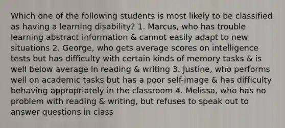 Which one of the following students is most likely to be classified as having a learning disability? 1. Marcus, who has trouble learning abstract information & cannot easily adapt to new situations 2. George, who gets average scores on intelligence tests but has difficulty with certain kinds of memory tasks & is well below average in reading & writing 3. Justine, who performs well on academic tasks but has a poor self-image & has difficulty behaving appropriately in the classroom 4. Melissa, who has no problem with reading & writing, but refuses to speak out to answer questions in class