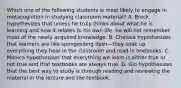 Which one of the following students is most likely to engage in metacognition in studying classroom​ material? A. Brock hypothesizes that unless he truly thinks about what he is learning and how it relates to his own​ life, he will not remember most of the newly acquired knowledge. B. Chelsea hypothesizes that learners are like spongeslong dash—they soak up everything they hear in the classroom and read in textbooks. C. Monica hypothesizes that everything we learn is either true or not true and that textbooks are always true. D. Gio hypothesizes that the best way to study is through reading and reviewing the material in the lecture and the textbook.