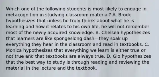 Which one of the following students is most likely to engage in metacognition in studying classroom​ material? A. Brock hypothesizes that unless he truly thinks about what he is learning and how it relates to his own​ life, he will not remember most of the newly acquired knowledge. B. Chelsea hypothesizes that learners are like spongeslong dash—they soak up everything they hear in the classroom and read in textbooks. C. Monica hypothesizes that everything we learn is either true or not true and that textbooks are always true. D. Gio hypothesizes that the best way to study is through reading and reviewing the material in the lecture and the textbook.