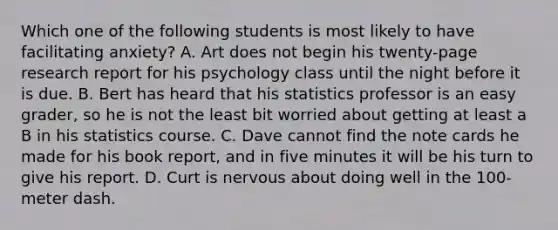 Which one of the following students is most likely to have facilitating anxiety? A. Art does not begin his twenty-page research report for his psychology class until the night before it is due. B. Bert has heard that his statistics professor is an easy grader, so he is not the least bit worried about getting at least a B in his statistics course. C. Dave cannot find the note cards he made for his book report, and in five minutes it will be his turn to give his report. D. Curt is nervous about doing well in the 100-meter dash.