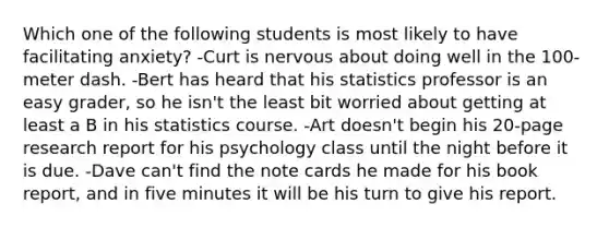 Which one of the following students is most likely to have facilitating anxiety? -Curt is nervous about doing well in the 100-meter dash. -Bert has heard that his statistics professor is an easy grader, so he isn't the least bit worried about getting at least a B in his statistics course. -Art doesn't begin his 20-page research report for his psychology class until the night before it is due. -Dave can't find the note cards he made for his book report, and in five minutes it will be his turn to give his report.