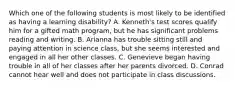 Which one of the following students ​is most​ likely to be identified as having a learning​ disability? A. ​Kenneth's test scores qualify him for a gifted math​ program, but he has significant problems reading and writing. B. Arianna has trouble sitting still and paying attention in science​ class, but she seems interested and engaged in all her other classes. C. Genevieve began having trouble in all of her classes after her parents divorced. D. Conrad cannot hear well and does not participate in class discussions.