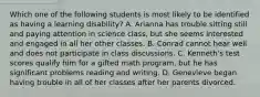 Which one of the following students ​is most​ likely to be identified as having a learning​ disability? A. Arianna has trouble sitting still and paying attention in science​ class, but she seems interested and engaged in all her other classes. B. Conrad cannot hear well and does not participate in class discussions. C. ​Kenneth's test scores qualify him for a gifted math​ program, but he has significant problems reading and writing. D. Genevieve began having trouble in all of her classes after her parents divorced.