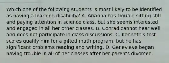 Which one of the following students ​is most​ likely to be identified as having a learning​ disability? A. Arianna has trouble sitting still and paying attention in science​ class, but she seems interested and engaged in all her other classes. B. Conrad cannot hear well and does not participate in class discussions. C. ​Kenneth's test scores qualify him for a gifted math​ program, but he has significant problems reading and writing. D. Genevieve began having trouble in all of her classes after her parents divorced.