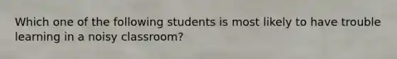 Which one of the following students is most likely to have trouble learning in a noisy classroom?