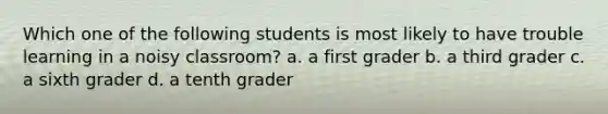 Which one of the following students is most likely to have trouble learning in a noisy classroom? a. a first grader b. a third grader c. a sixth grader d. a tenth grader