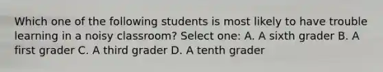 Which one of the following students is most likely to have trouble learning in a noisy classroom? Select one: A. A sixth grader B. A first grader C. A third grader D. A tenth grader