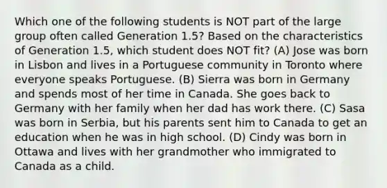 Which one of the following students is NOT part of the large group often called Generation 1.5? Based on the characteristics of Generation 1.5, which student does NOT fit? (A) Jose was born in Lisbon and lives in a Portuguese community in Toronto where everyone speaks Portuguese. (B) Sierra was born in Germany and spends most of her time in Canada. She goes back to Germany with her family when her dad has work there. (C) Sasa was born in Serbia, but his parents sent him to Canada to get an education when he was in high school. (D) Cindy was born in Ottawa and lives with her grandmother who immigrated to Canada as a child.