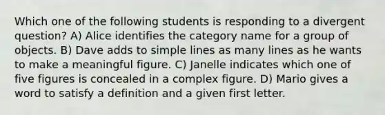 Which one of the following students is responding to a divergent question? A) Alice identifies the category name for a group of objects. B) Dave adds to simple lines as many lines as he wants to make a meaningful figure. C) Janelle indicates which one of five figures is concealed in a complex figure. D) Mario gives a word to satisfy a definition and a given first letter.