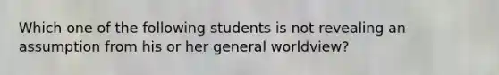 Which one of the following students is not revealing an assumption from his or her general worldview​?