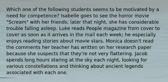 Which one of the following students seems to be motivated by a need for competence? Isabelle goes to see the horror movie "Scream" with her friends; later that night, she has considerable trouble falling asleep. Luke reads People magazine from cover to cover as soon as it arrives in the mail each week; he especially enjoys reading stories about movie stars. Monica doesn't read the comments her teacher has written on her research paper because she suspects that they're not very flattering. Jacob spends long hours staring at the sky each night, looking for various constellations and thinking about ancient legends associated with each one.