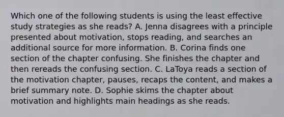 Which one of the following students is using the least effective study strategies as she​ reads? A. Jenna disagrees with a principle presented about​ motivation, stops​ reading, and searches an additional source for more information. B. Corina finds one section of the chapter confusing. She finishes the chapter and then rereads the confusing section. C. LaToya reads a section of the motivation​ chapter, pauses, recaps the​ content, and makes a brief summary note. D. Sophie skims the chapter about motivation and highlights main headings as she reads.