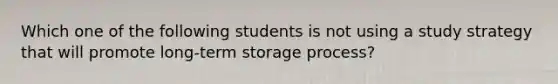 Which one of the following students is not using a study strategy that will promote long-term storage process?