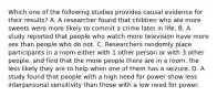 Which one of the following studies provides causal evidence for their results? A. A researcher found that children who ate more sweets were more likely to commit a crime later in life. B. A study reported that people who watch more television have more sex than people who do not. C. Researchers randomly place participants in a room either with 1 other person or with 3 other people, and find that the more people there are in a room, the less likely they are to help when one of them has a seizure. D. A study found that people with a high need for power show less interpersonal sensitivity than those with a low need for power.