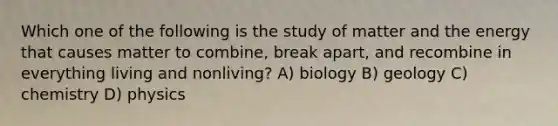 Which one of the following is the study of matter and the energy that causes matter to combine, break apart, and recombine in everything living and nonliving? A) biology B) geology C) chemistry D) physics