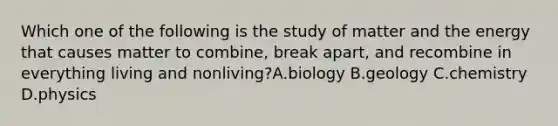 Which one of the following is the study of matter and the energy that causes matter to combine, break apart, and recombine in everything living and nonliving?A.biology B.geology C.chemistry D.physics