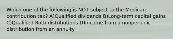 Which one of the following is NOT subject to the Medicare contribution tax? A)Qualified dividends B)Long-term capital gains C)Qualified Roth distributions D)Income from a nonperiodic distribution from an annuity