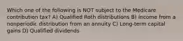 Which one of the following is NOT subject to the Medicare contribution tax? A) Qualified Roth distributions B) Income from a nonperiodic distribution from an annuity C) Long-term capital gains D) Qualified dividends