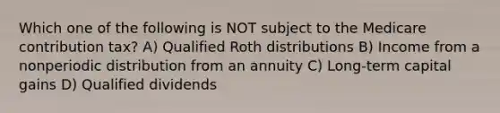 Which one of the following is NOT subject to the Medicare contribution tax? A) Qualified Roth distributions B) Income from a nonperiodic distribution from an annuity C) Long-term capital gains D) Qualified dividends