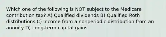 Which one of the following is NOT subject to the Medicare contribution tax? A) Qualified dividends B) Qualified Roth distributions C) Income from a nonperiodic distribution from an annuity D) Long-term capital gains