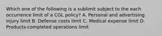 Which one of the following is a sublimit subject to the each occurrence limit of a CGL policy? A. Personal and advertising injury limit B. Defense costs limit C. Medical expense limit D. Products-completed operations limit