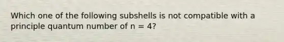 Which one of the following subshells is not compatible with a principle quantum number of n = 4?