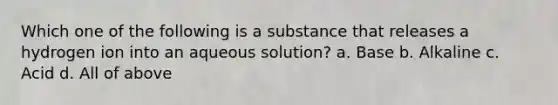 Which one of the following is a substance that releases a hydrogen ion into an aqueous solution? a. Base b. Alkaline c. Acid d. All of above