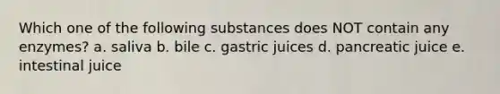 Which one of the following substances does NOT contain any enzymes? a. saliva b. bile c. gastric juices d. pancreatic juice e. intestinal juice