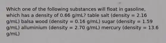 Which one of the following substances will float in gasoline, which has a density of 0.66 g/mL? table salt (density = 2.16 g/mL) balsa wood (density = 0.16 g/mL) sugar (density = 1.59 g/mL) alluminium (density = 2.70 g/mL) mercury (density = 13.6 g/mL)