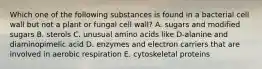 Which one of the following substances is found in a bacterial cell wall but not a plant or fungal cell wall? A. sugars and modified sugars B. sterols C. unusual amino acids like D-alanine and diaminopimelic acid D. enzymes and electron carriers that are involved in aerobic respiration E. cytoskeletal proteins