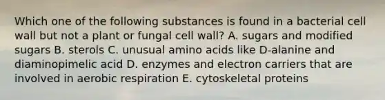 Which one of the following substances is found in a bacterial cell wall but not a plant or fungal cell wall? A. sugars and modified sugars B. sterols C. unusual amino acids like D-alanine and diaminopimelic acid D. enzymes and electron carriers that are involved in aerobic respiration E. cytoskeletal proteins