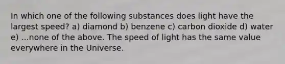 In which one of the following substances does light have the largest speed? a) diamond b) benzene c) carbon dioxide d) water e) ...none of the above. The speed of light has the same value everywhere in the Universe.