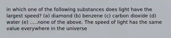 in which one of the following substances does light have the largest speed? (a) diamond (b) benzene (c) carbon dioxide (d) water (e) .....none of the above. The speed of light has the same value everywhere in the universe